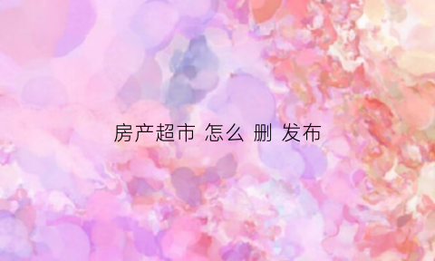 房产超市怎么删发布(房产超市网怎么样)